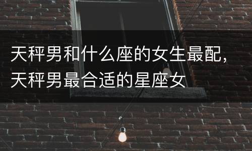 天秤男和什么座的女生最配，天秤男最合适的星座女