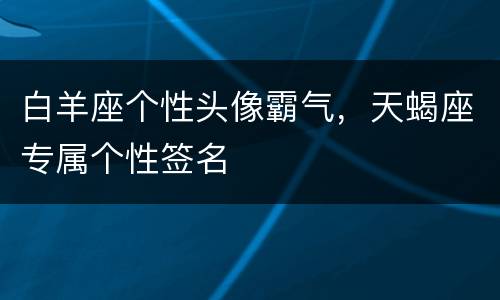 白羊座个性头像霸气，天蝎座专属个性签名
