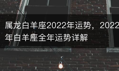 属龙白羊座2022年运势，2022年白羊座全年运势详解