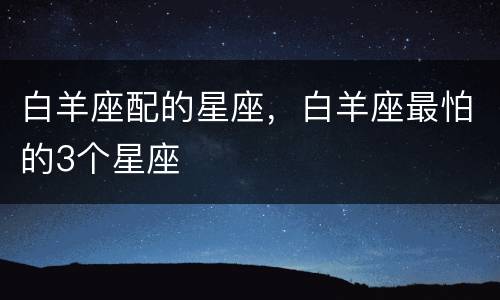 白羊座配的星座，白羊座最怕的3个星座