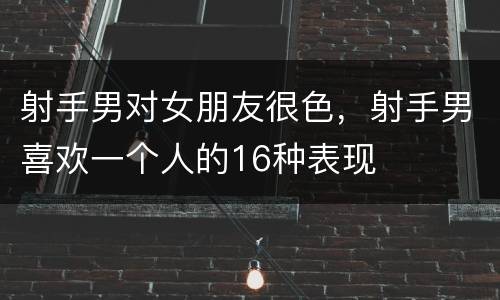射手男对女朋友很色，射手男喜欢一个人的16种表现