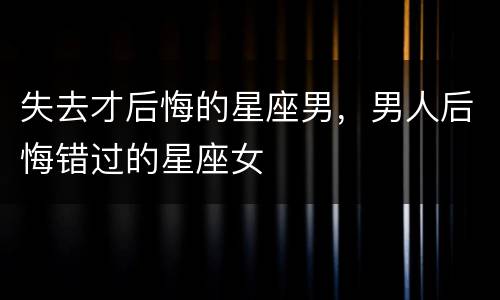 失去才后悔的星座男，男人后悔错过的星座女