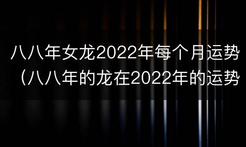 八八年女龙2022年每个月运势（八八年的龙在2022年的运势）