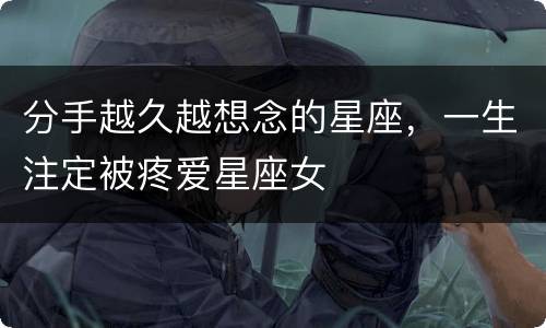 分手越久越想念的星座，一生注定被疼爱星座女