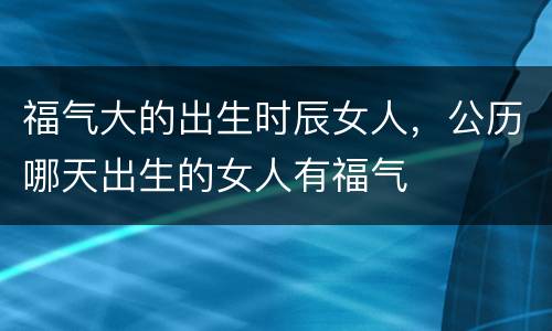 福气大的出生时辰女人，公历哪天出生的女人有福气