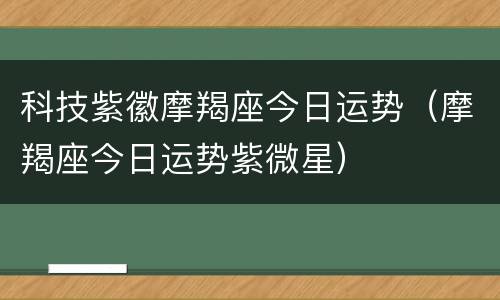 科技紫徽摩羯座今日运势（摩羯座今日运势紫微星）