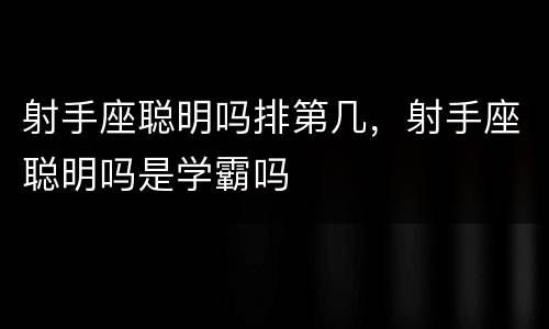 射手座聪明吗排第几，射手座聪明吗是学霸吗