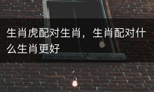生肖虎配对生肖，生肖配对什么生肖更好