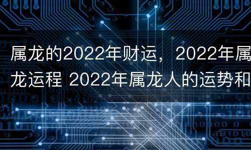 属龙的2022年财运，2022年属龙运程 2022年属龙人的运势和财运