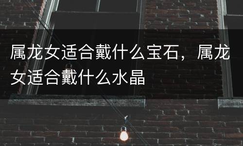 属龙女适合戴什么宝石，属龙女适合戴什么水晶