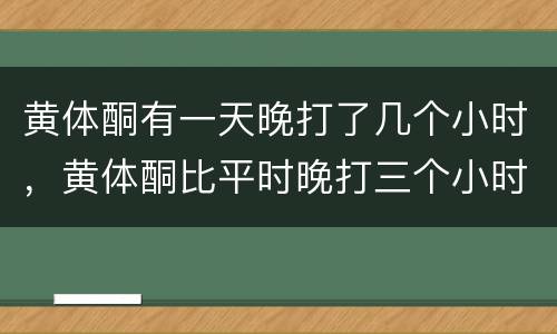 黄体酮有一天晚打了几个小时，黄体酮比平时晚打三个小时怎么办啊？急死了.