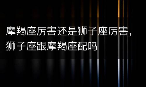 摩羯座厉害还是狮子座厉害，狮子座跟摩羯座配吗