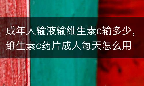 成年人输液输维生素c输多少，维生素c药片成人每天怎么用