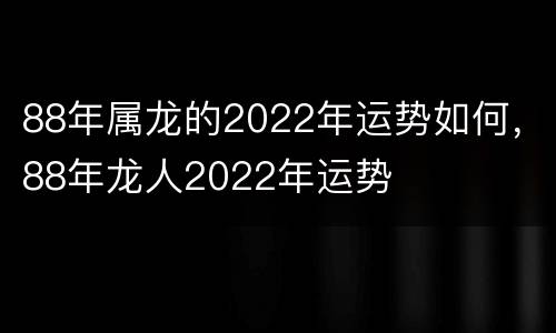 88年属龙的2022年运势如何，88年龙人2022年运势