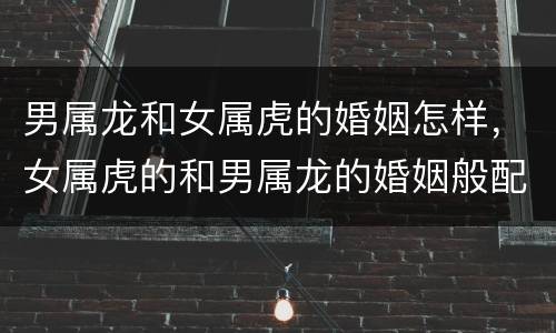 男属龙和女属虎的婚姻怎样，女属虎的和男属龙的婚姻般配吗