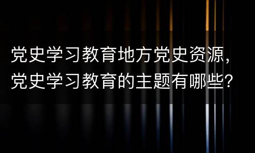 党史学习教育地方党史资源，党史学习教育的主题有哪些？