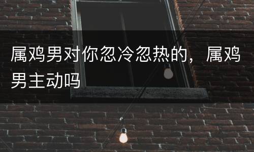属鸡男对你忽冷忽热的，属鸡男主动吗