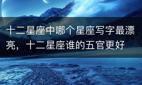 十二星座中哪个星座写字最漂亮，十二星座谁的五官更好
