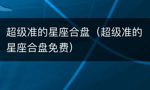超级准的星座合盘（超级准的星座合盘免费）