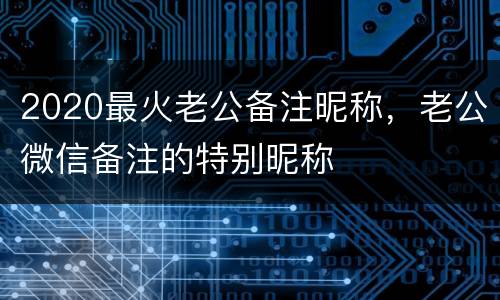 2020最火老公备注昵称，老公微信备注的特别昵称