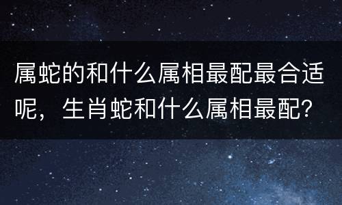 属蛇的和什么属相最配最合适呢，生肖蛇和什么属相最配？