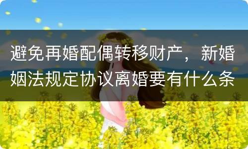 避免再婚配偶转移财产，新婚姻法规定协议离婚要有什么条件