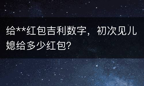 给**红包吉利数字，初次见儿媳给多少红包？