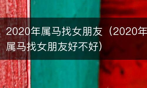 2020年属马找女朋友（2020年属马找女朋友好不好）