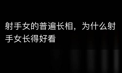 射手女的普遍长相，为什么射手女长得好看