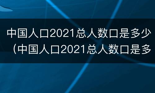 中国人口2021总人数口是多少（中国人口2021总人数口是多少万）