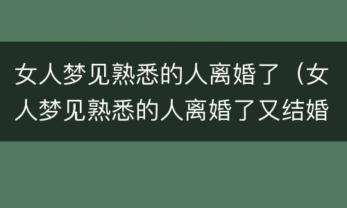 女人梦见熟悉的人离婚了（女人梦见熟悉的人离婚了又结婚）