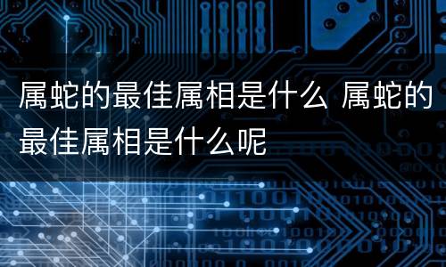 属蛇的最佳属相是什么 属蛇的最佳属相是什么呢