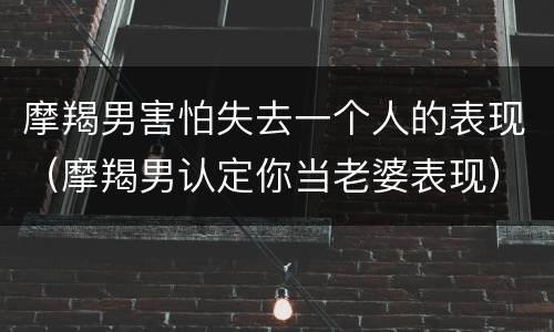 摩羯男害怕失去一个人的表现（摩羯男认定你当老婆表现）
