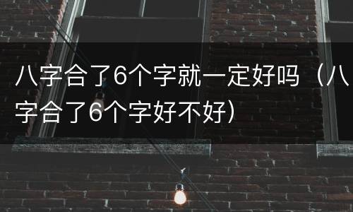 八字合了6个字就一定好吗（八字合了6个字好不好）