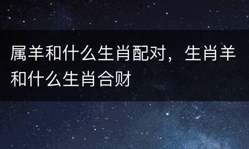 属羊和什么生肖配对，生肖羊和什么生肖合财