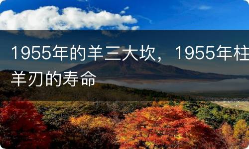 1955年的羊三大坎，1955年柱羊刃的寿命