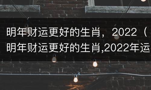 明年财运更好的生肖，2022（明年财运更好的生肖,2022年运势）