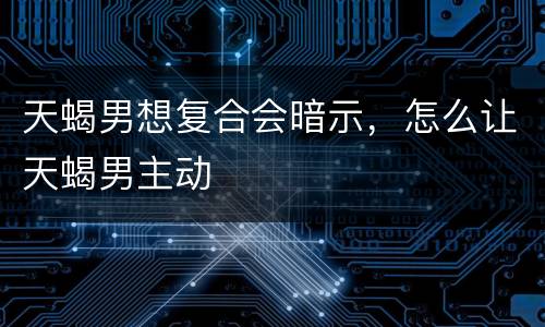 天蝎男想复合会暗示，怎么让天蝎男主动