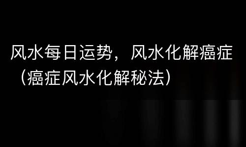 风水每日运势，风水化解癌症（癌症风水化解秘法）