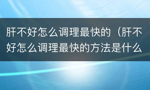 肝不好怎么调理最快的（肝不好怎么调理最快的方法是什么女）