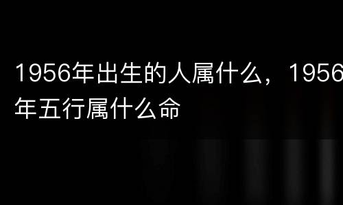 1956年出生的人属什么，1956年五行属什么命