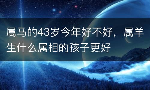 属马的43岁今年好不好，属羊生什么属相的孩子更好