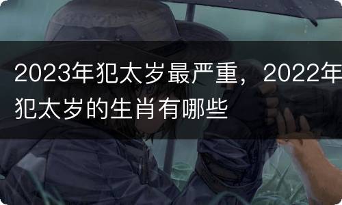 2023年犯太岁最严重，2022年犯太岁的生肖有哪些