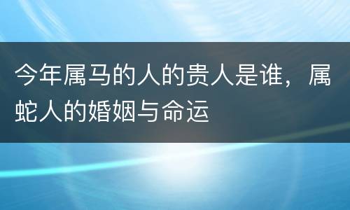 今年属马的人的贵人是谁，属蛇人的婚姻与命运