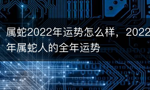 属蛇2022年运势怎么样，2022年属蛇人的全年运势