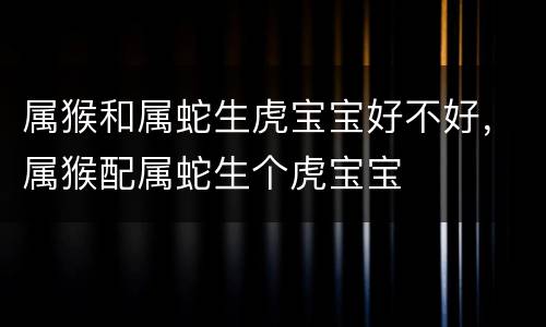 属猴和属蛇生虎宝宝好不好，属猴配属蛇生个虎宝宝
