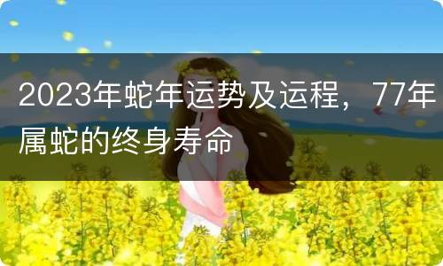 2023年蛇年运势及运程，77年属蛇的终身寿命