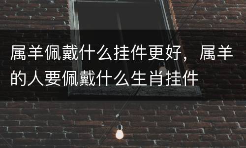 属羊佩戴什么挂件更好，属羊的人要佩戴什么生肖挂件