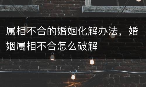 属相不合的婚姻化解办法，婚姻属相不合怎么破解