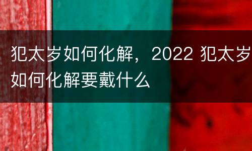 犯太岁如何化解，2022 犯太岁如何化解要戴什么